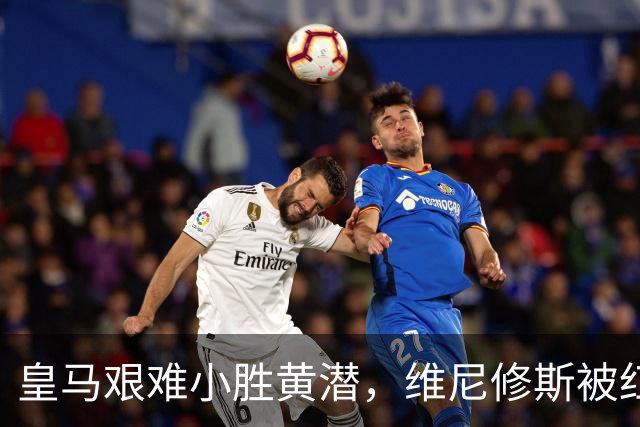 皇马艰难小胜黄潜，维尼修斯被红牌罚下引发争议